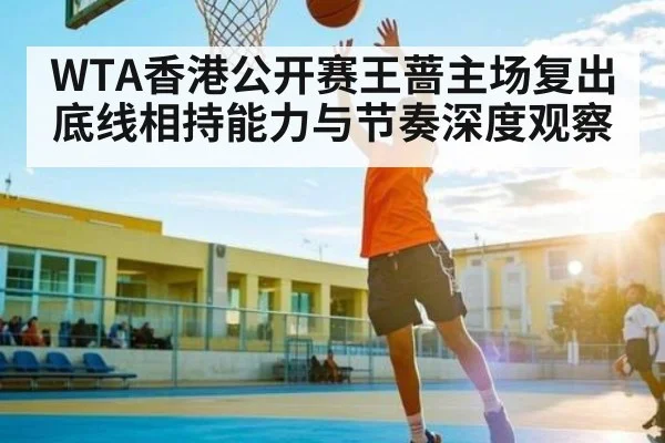 WTA香港公开赛王蔷主场复出底线相持能力与节奏深度观察