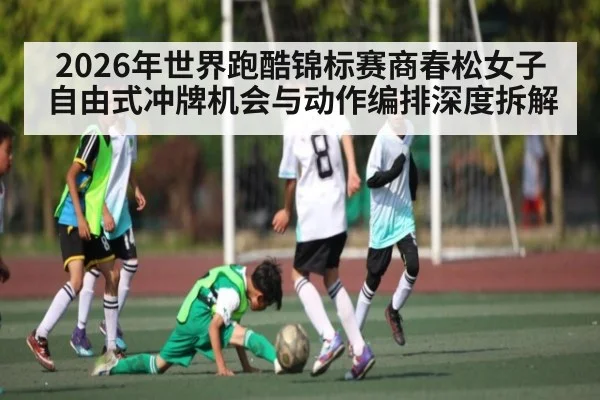 2026年世界跑酷锦标赛商春松女子自由式冲牌机会与动作编排深度拆解
