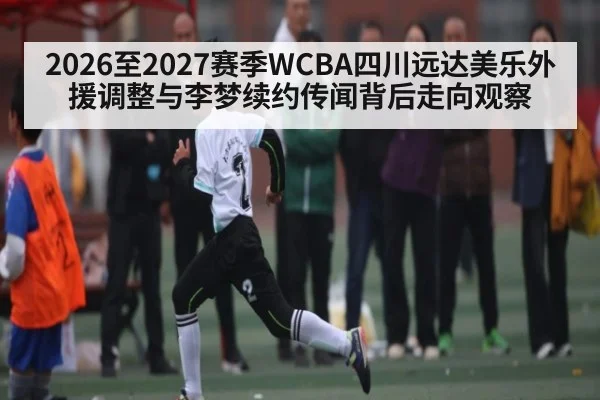 2026至2027赛季WCBA四川远达美乐外援调整与李梦续约传闻背后走向观察